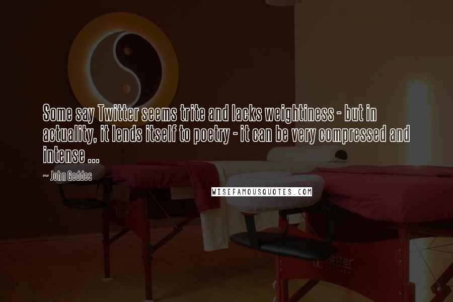 John Geddes Quotes: Some say Twitter seems trite and lacks weightiness - but in actuality, it lends itself to poetry - it can be very compressed and intense ...