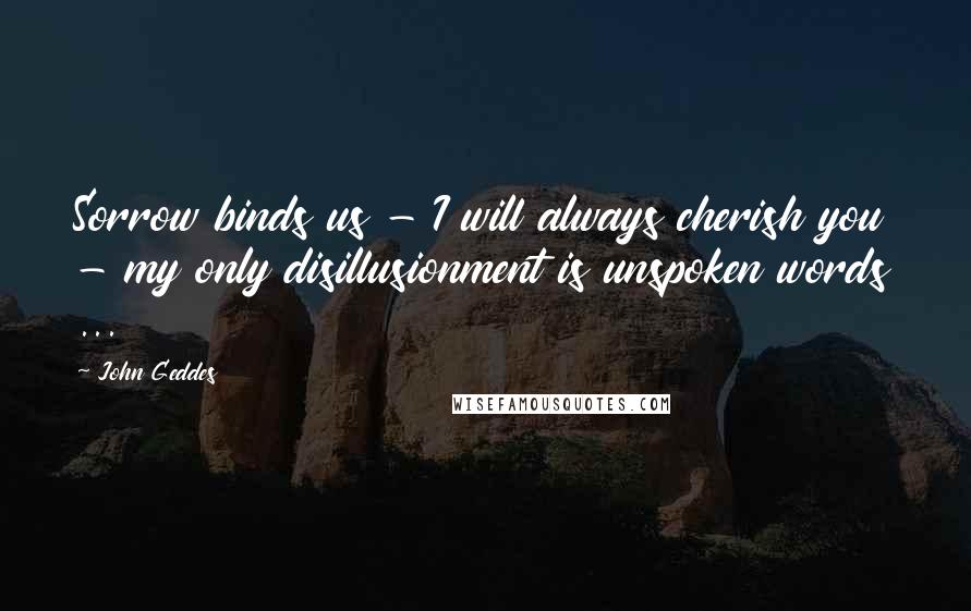 John Geddes Quotes: Sorrow binds us - I will always cherish you - my only disillusionment is unspoken words ...