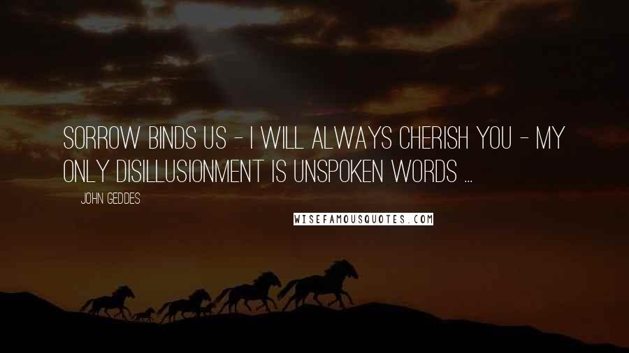 John Geddes Quotes: Sorrow binds us - I will always cherish you - my only disillusionment is unspoken words ...