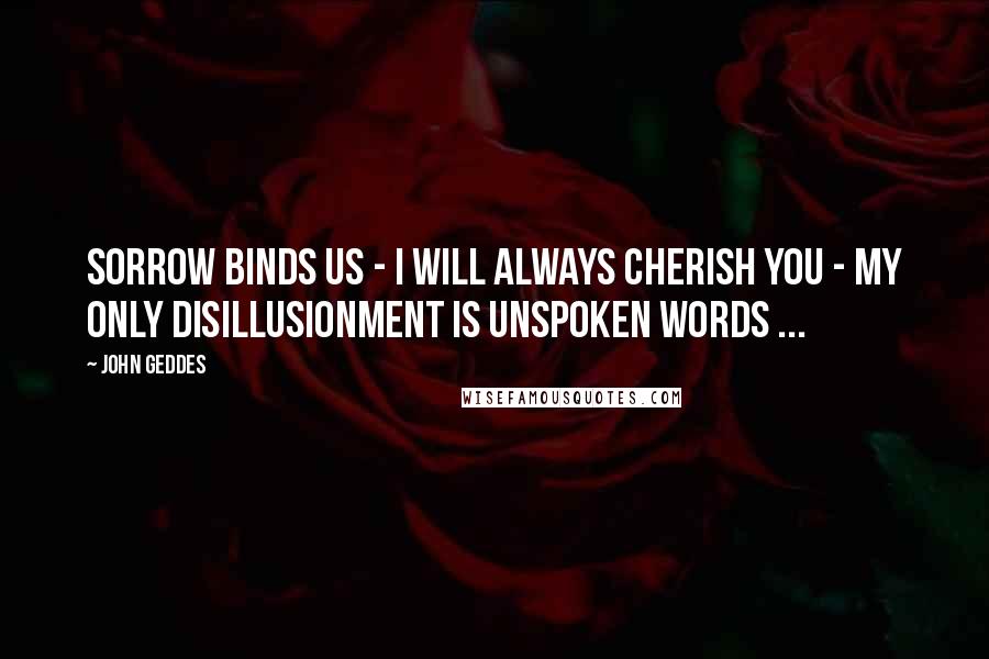 John Geddes Quotes: Sorrow binds us - I will always cherish you - my only disillusionment is unspoken words ...