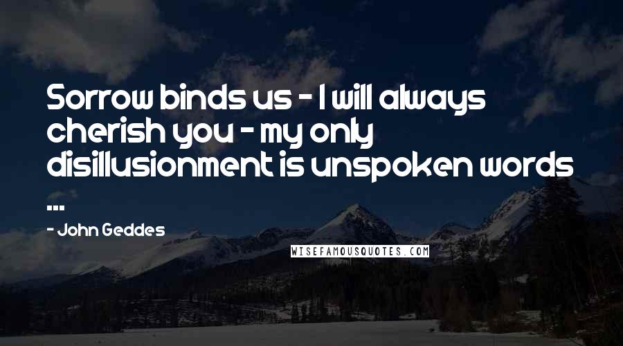 John Geddes Quotes: Sorrow binds us - I will always cherish you - my only disillusionment is unspoken words ...