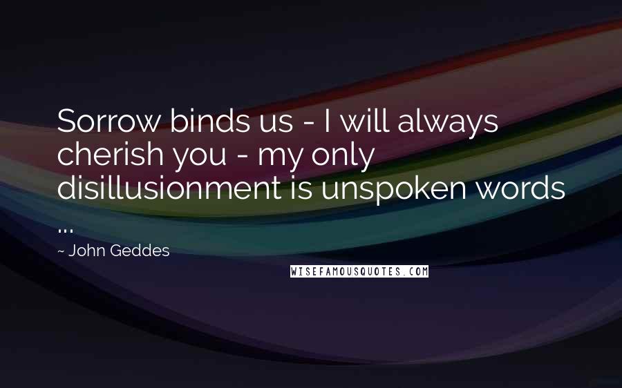 John Geddes Quotes: Sorrow binds us - I will always cherish you - my only disillusionment is unspoken words ...