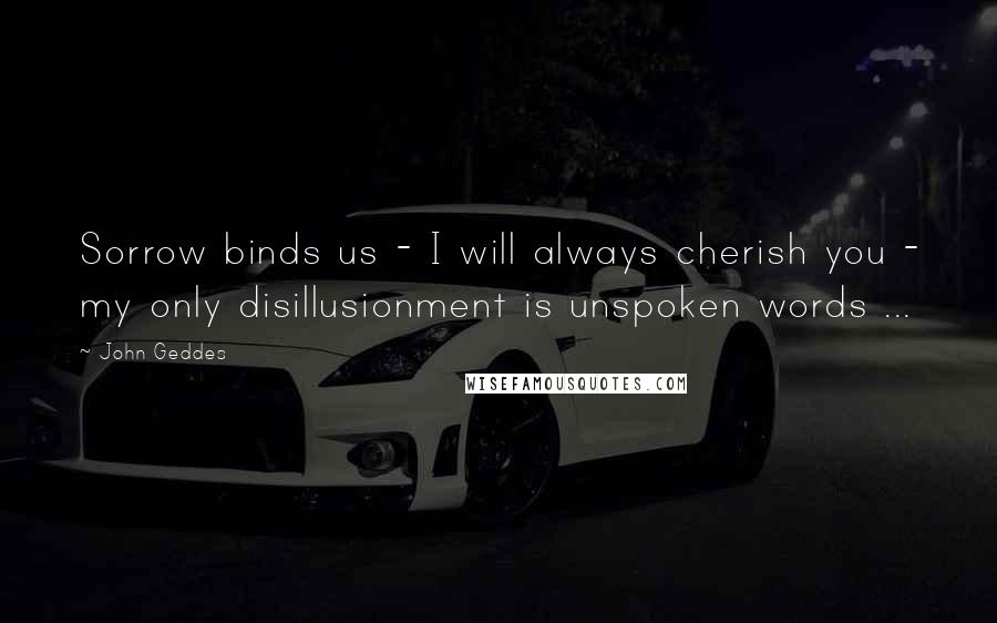 John Geddes Quotes: Sorrow binds us - I will always cherish you - my only disillusionment is unspoken words ...