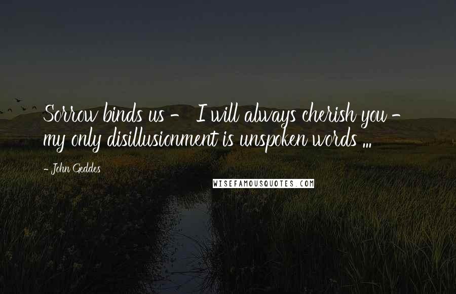 John Geddes Quotes: Sorrow binds us - I will always cherish you - my only disillusionment is unspoken words ...