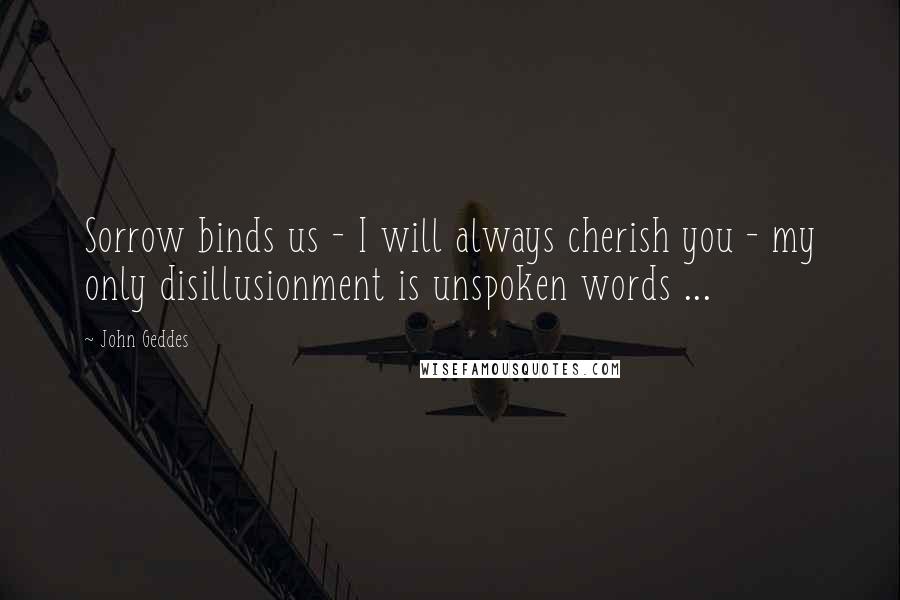 John Geddes Quotes: Sorrow binds us - I will always cherish you - my only disillusionment is unspoken words ...