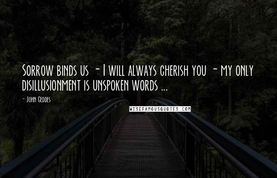 John Geddes Quotes: Sorrow binds us - I will always cherish you - my only disillusionment is unspoken words ...