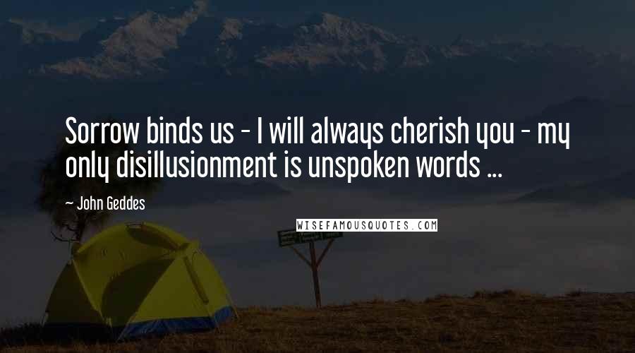 John Geddes Quotes: Sorrow binds us - I will always cherish you - my only disillusionment is unspoken words ...