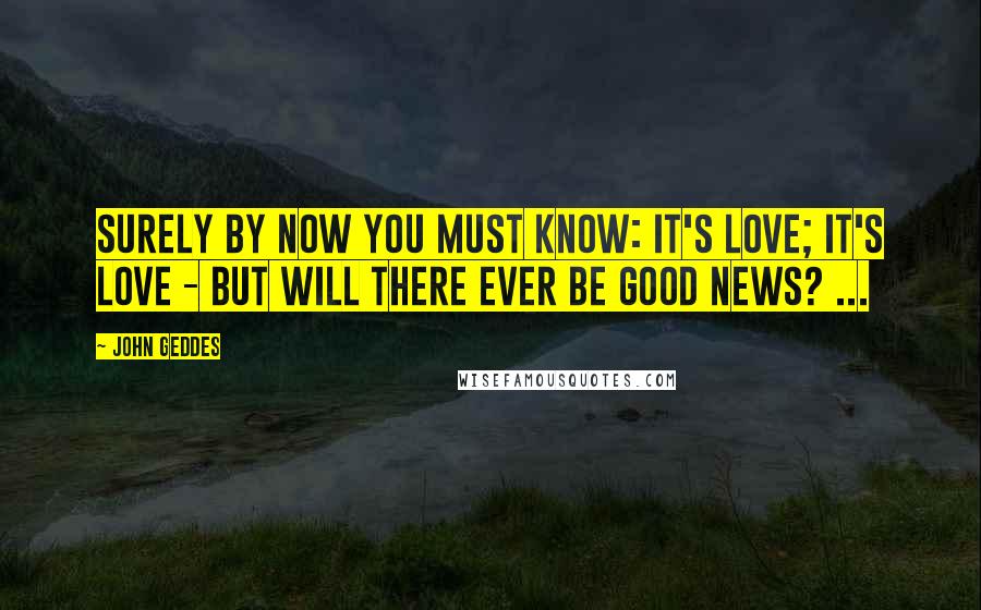 John Geddes Quotes: Surely by now you must know: It's love; it's love - but will there ever be good news? ...