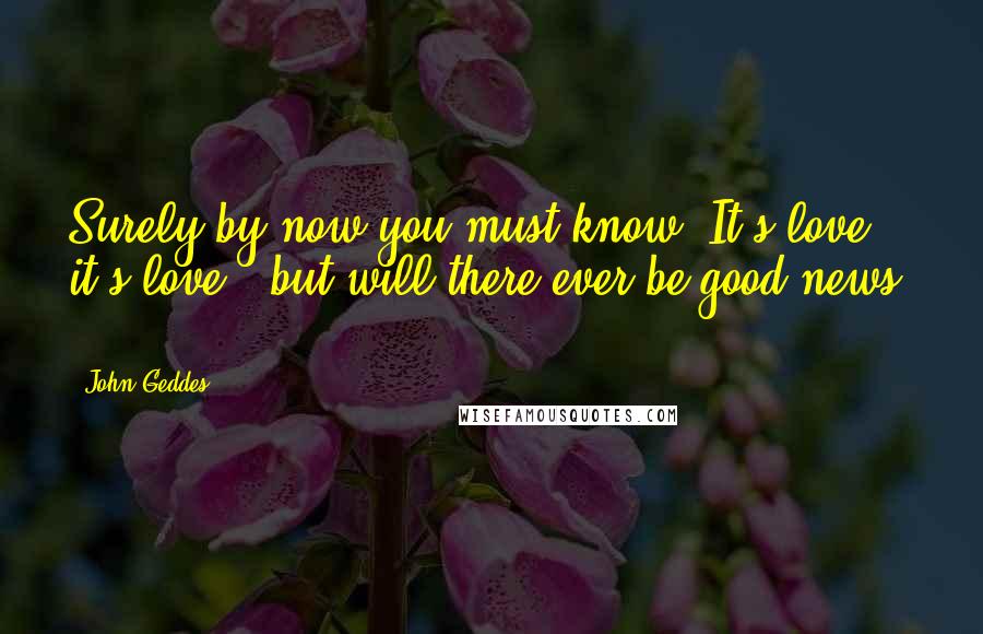 John Geddes Quotes: Surely by now you must know: It's love; it's love - but will there ever be good news? ...