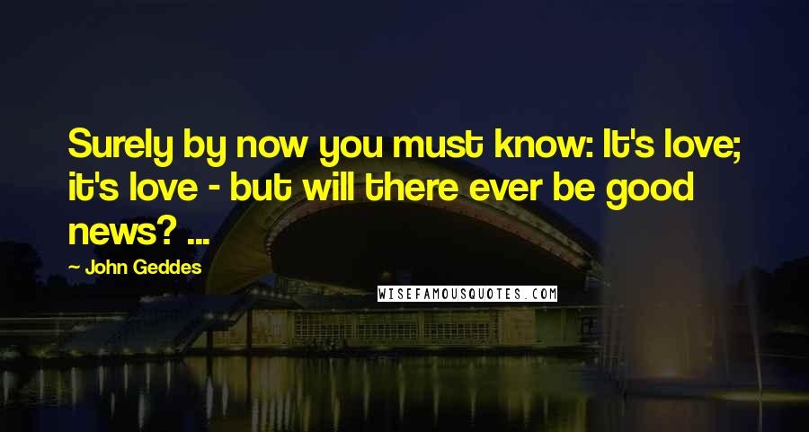 John Geddes Quotes: Surely by now you must know: It's love; it's love - but will there ever be good news? ...