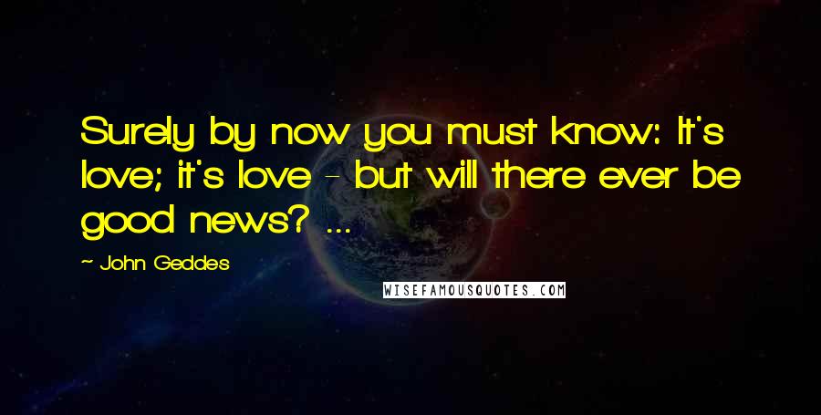 John Geddes Quotes: Surely by now you must know: It's love; it's love - but will there ever be good news? ...