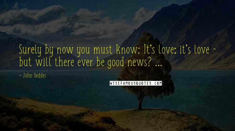 John Geddes Quotes: Surely by now you must know: It's love; it's love - but will there ever be good news? ...