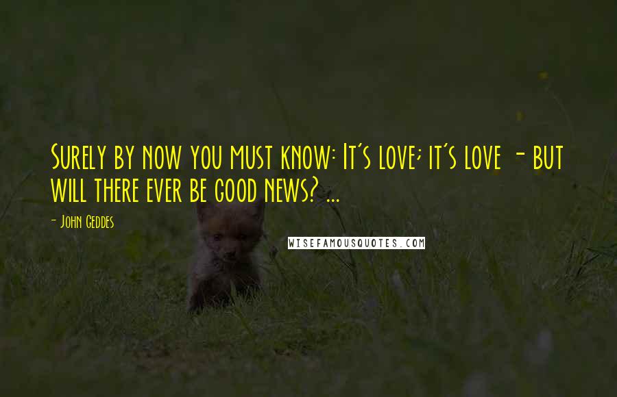 John Geddes Quotes: Surely by now you must know: It's love; it's love - but will there ever be good news? ...