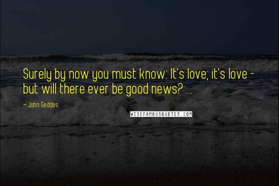 John Geddes Quotes: Surely by now you must know: It's love; it's love - but will there ever be good news? ...