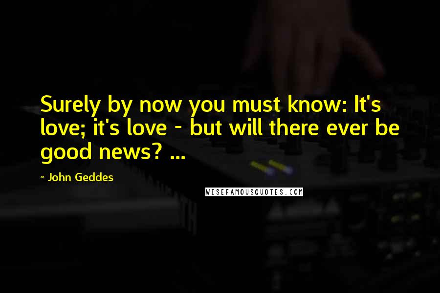 John Geddes Quotes: Surely by now you must know: It's love; it's love - but will there ever be good news? ...