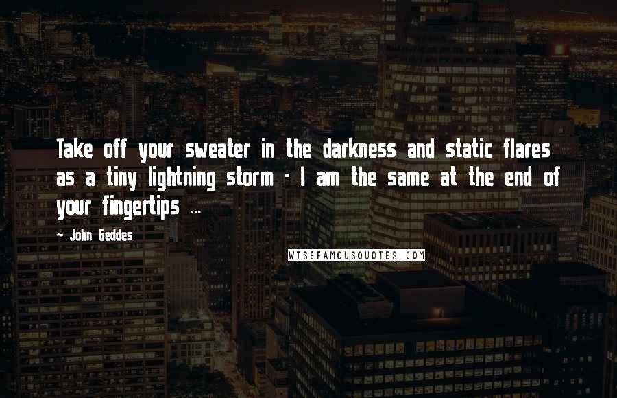 John Geddes Quotes: Take off your sweater in the darkness and static flares as a tiny lightning storm - I am the same at the end of your fingertips ...