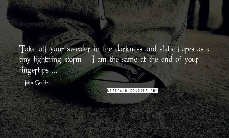 John Geddes Quotes: Take off your sweater in the darkness and static flares as a tiny lightning storm - I am the same at the end of your fingertips ...