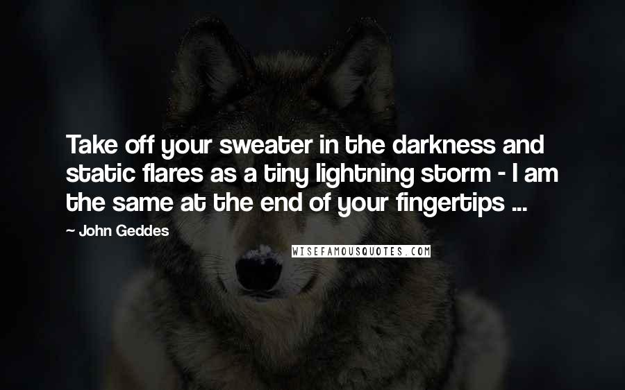 John Geddes Quotes: Take off your sweater in the darkness and static flares as a tiny lightning storm - I am the same at the end of your fingertips ...