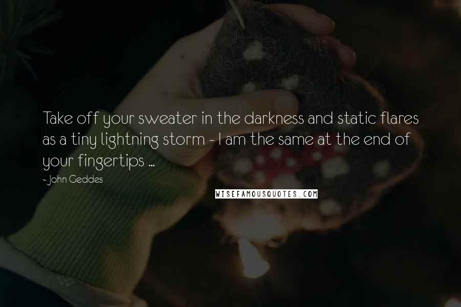 John Geddes Quotes: Take off your sweater in the darkness and static flares as a tiny lightning storm - I am the same at the end of your fingertips ...