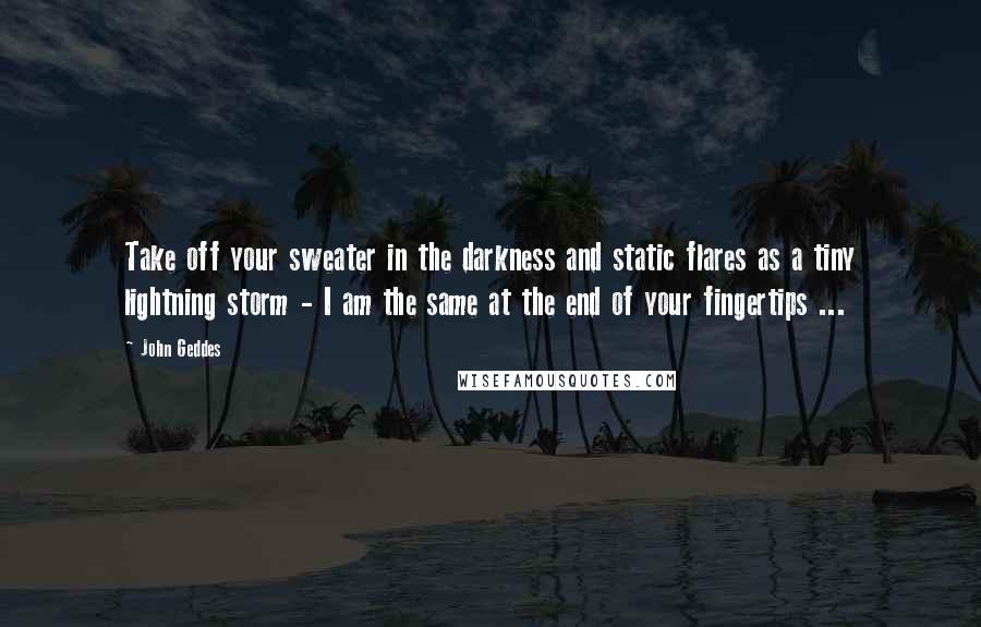 John Geddes Quotes: Take off your sweater in the darkness and static flares as a tiny lightning storm - I am the same at the end of your fingertips ...