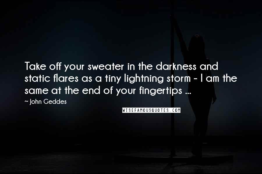 John Geddes Quotes: Take off your sweater in the darkness and static flares as a tiny lightning storm - I am the same at the end of your fingertips ...