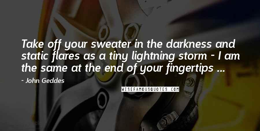 John Geddes Quotes: Take off your sweater in the darkness and static flares as a tiny lightning storm - I am the same at the end of your fingertips ...