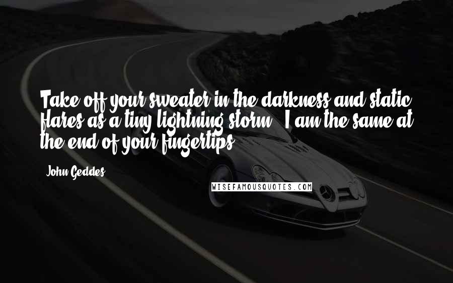 John Geddes Quotes: Take off your sweater in the darkness and static flares as a tiny lightning storm - I am the same at the end of your fingertips ...