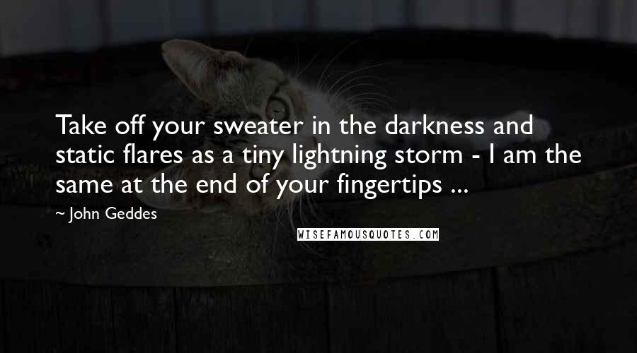 John Geddes Quotes: Take off your sweater in the darkness and static flares as a tiny lightning storm - I am the same at the end of your fingertips ...