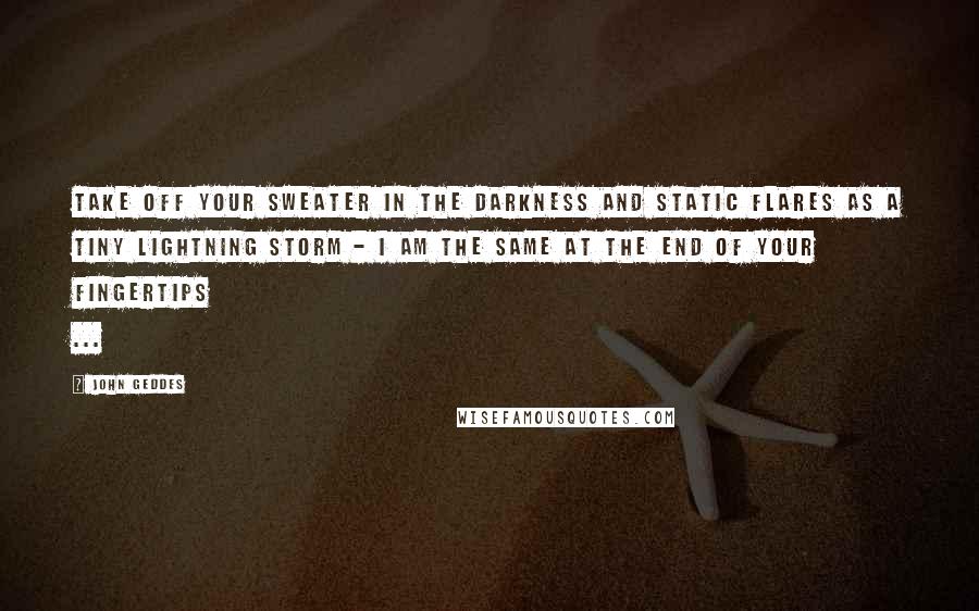 John Geddes Quotes: Take off your sweater in the darkness and static flares as a tiny lightning storm - I am the same at the end of your fingertips ...