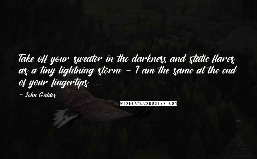 John Geddes Quotes: Take off your sweater in the darkness and static flares as a tiny lightning storm - I am the same at the end of your fingertips ...