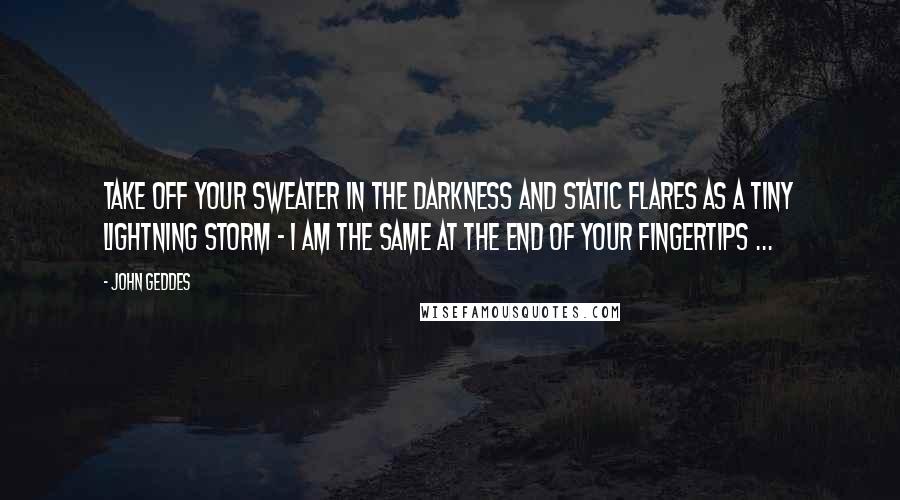 John Geddes Quotes: Take off your sweater in the darkness and static flares as a tiny lightning storm - I am the same at the end of your fingertips ...
