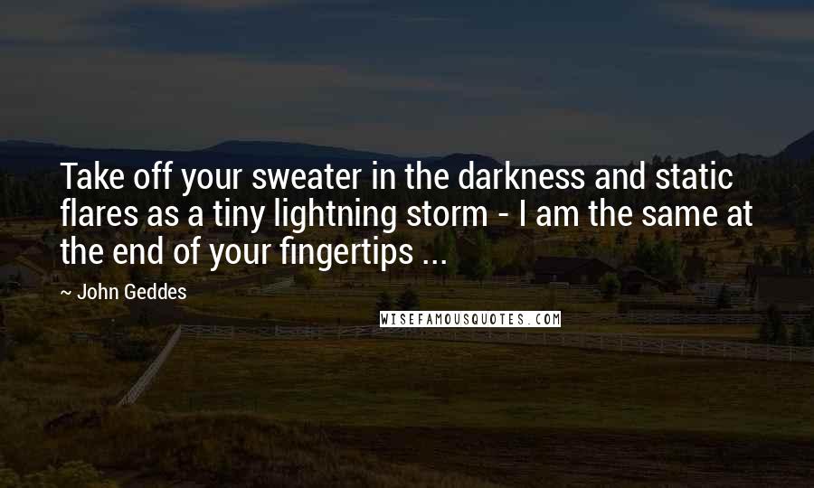 John Geddes Quotes: Take off your sweater in the darkness and static flares as a tiny lightning storm - I am the same at the end of your fingertips ...