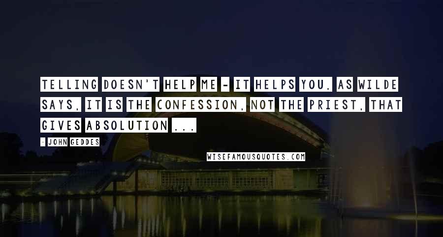 John Geddes Quotes: Telling doesn't help me - it helps you. As Wilde says, It is the confession, not the priest, that gives absolution ...