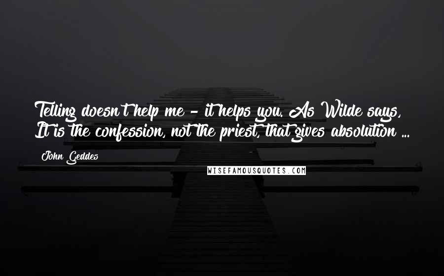 John Geddes Quotes: Telling doesn't help me - it helps you. As Wilde says, It is the confession, not the priest, that gives absolution ...