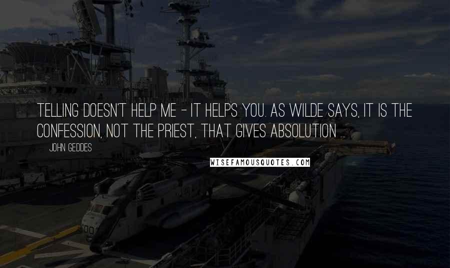 John Geddes Quotes: Telling doesn't help me - it helps you. As Wilde says, It is the confession, not the priest, that gives absolution ...