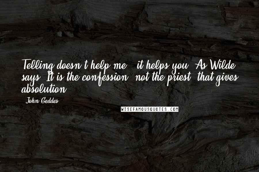 John Geddes Quotes: Telling doesn't help me - it helps you. As Wilde says, It is the confession, not the priest, that gives absolution ...