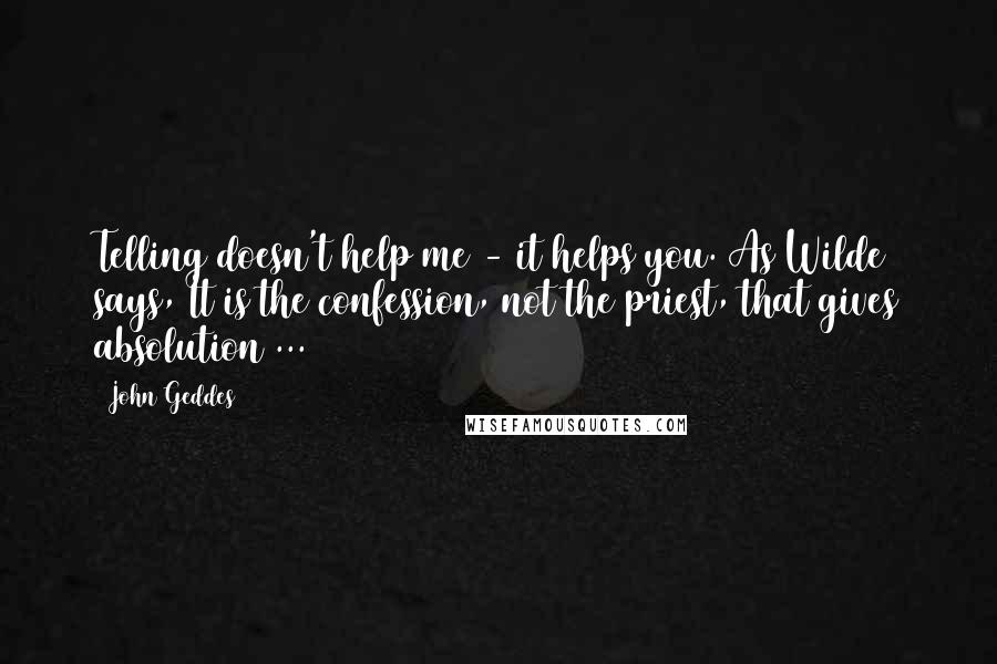 John Geddes Quotes: Telling doesn't help me - it helps you. As Wilde says, It is the confession, not the priest, that gives absolution ...