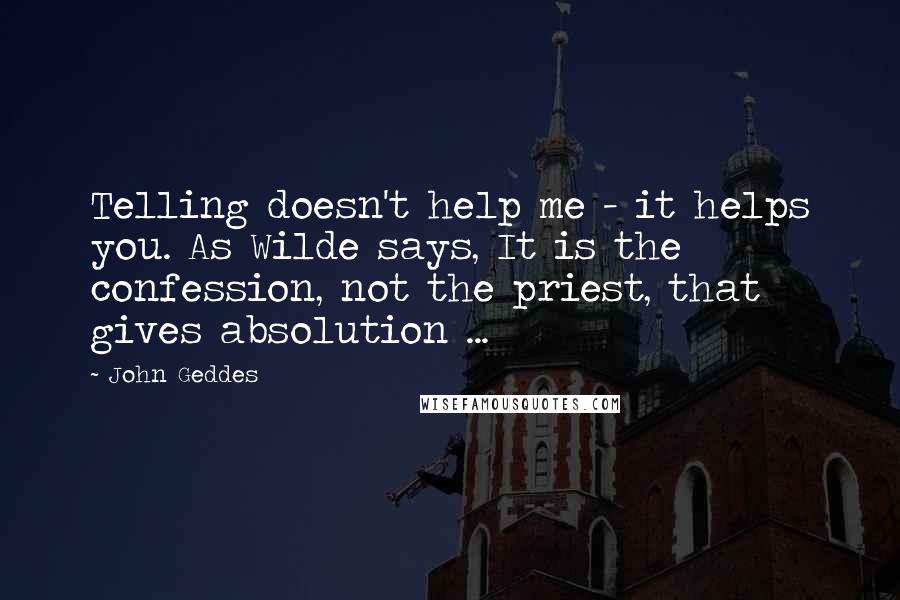 John Geddes Quotes: Telling doesn't help me - it helps you. As Wilde says, It is the confession, not the priest, that gives absolution ...