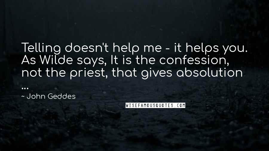 John Geddes Quotes: Telling doesn't help me - it helps you. As Wilde says, It is the confession, not the priest, that gives absolution ...