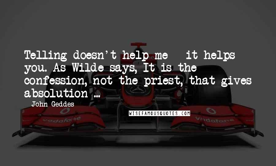 John Geddes Quotes: Telling doesn't help me - it helps you. As Wilde says, It is the confession, not the priest, that gives absolution ...