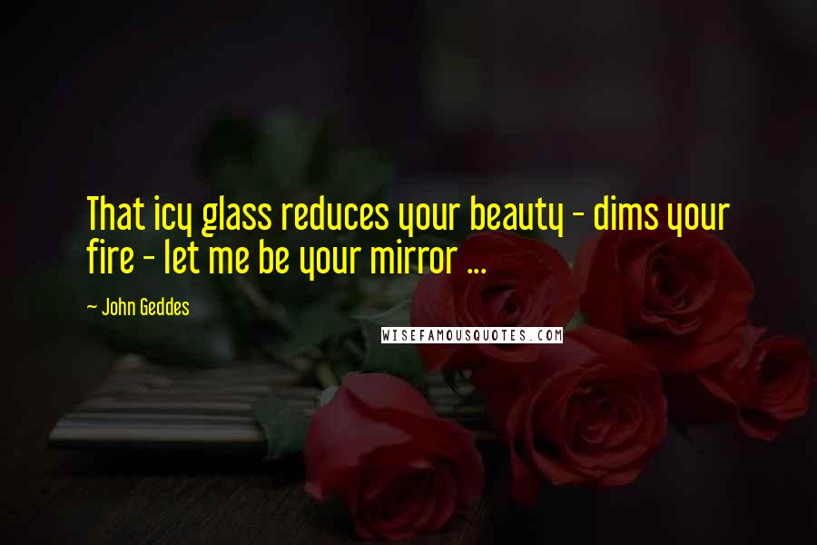 John Geddes Quotes: That icy glass reduces your beauty - dims your fire - let me be your mirror ...