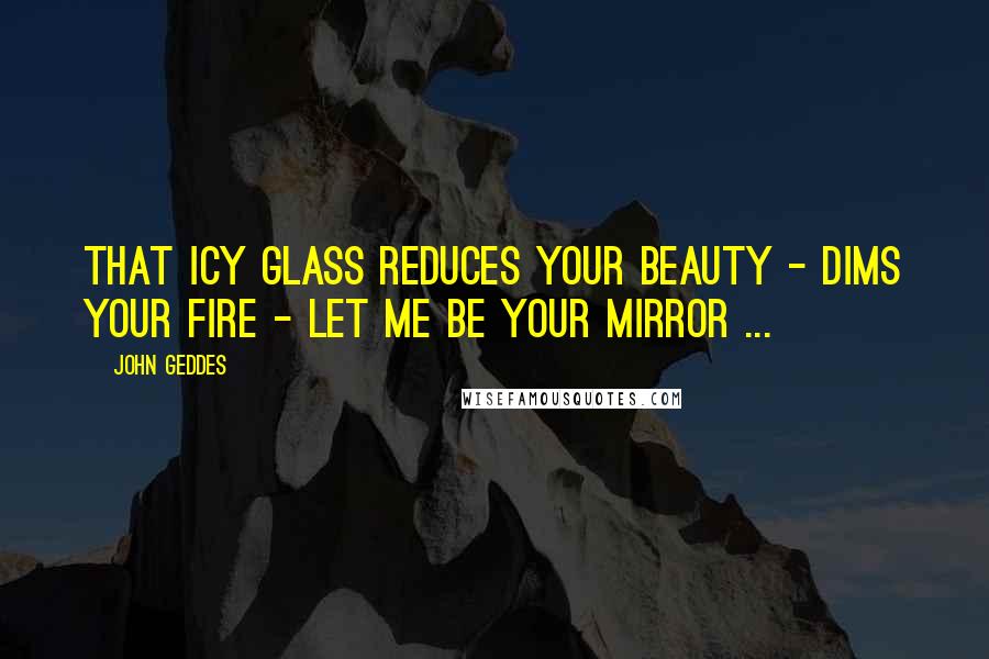 John Geddes Quotes: That icy glass reduces your beauty - dims your fire - let me be your mirror ...