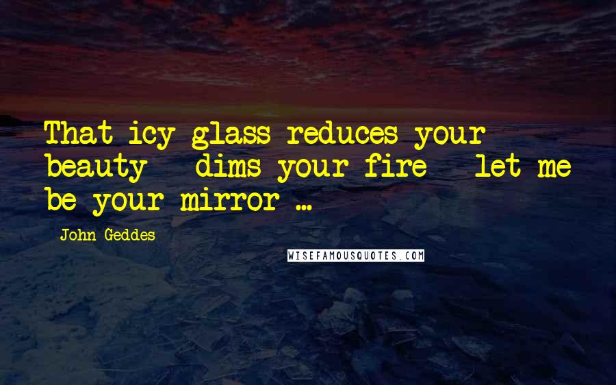 John Geddes Quotes: That icy glass reduces your beauty - dims your fire - let me be your mirror ...