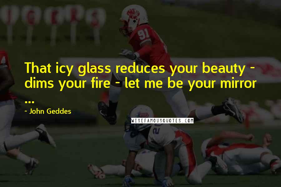 John Geddes Quotes: That icy glass reduces your beauty - dims your fire - let me be your mirror ...