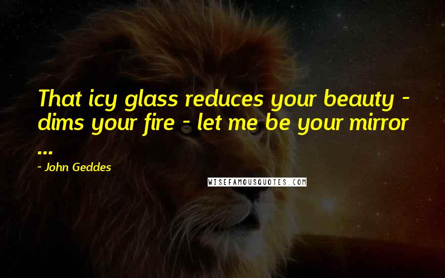 John Geddes Quotes: That icy glass reduces your beauty - dims your fire - let me be your mirror ...