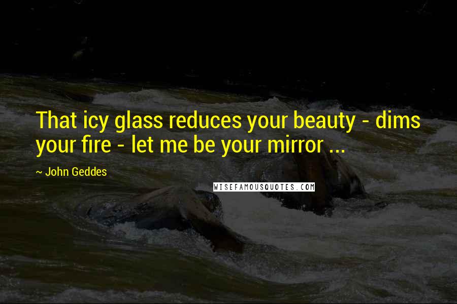 John Geddes Quotes: That icy glass reduces your beauty - dims your fire - let me be your mirror ...