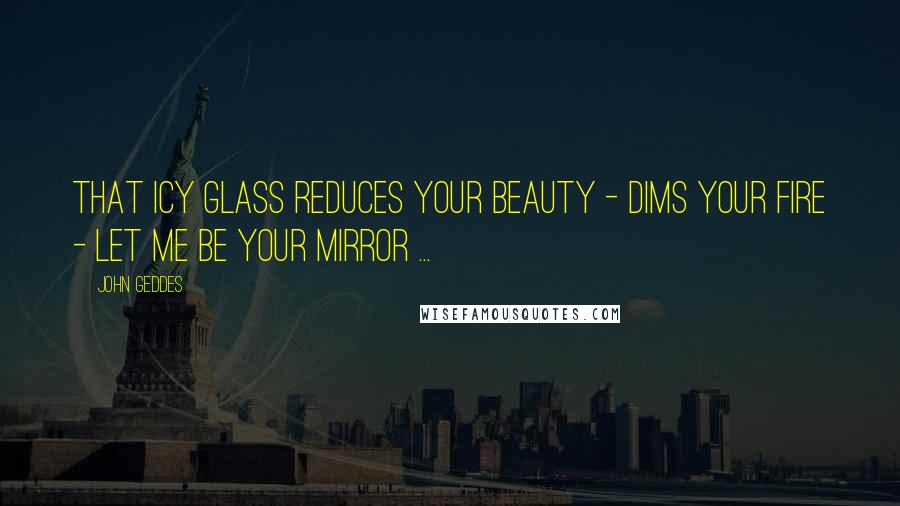 John Geddes Quotes: That icy glass reduces your beauty - dims your fire - let me be your mirror ...