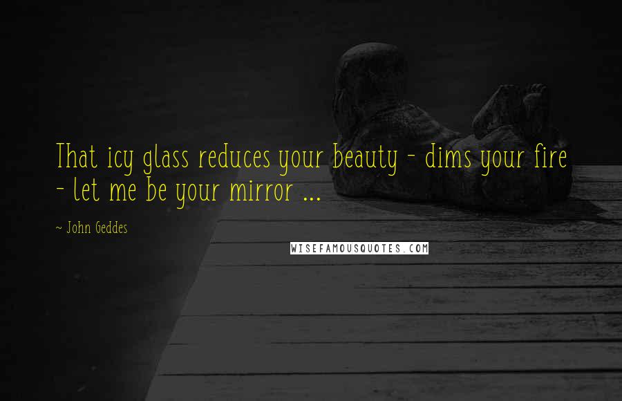 John Geddes Quotes: That icy glass reduces your beauty - dims your fire - let me be your mirror ...