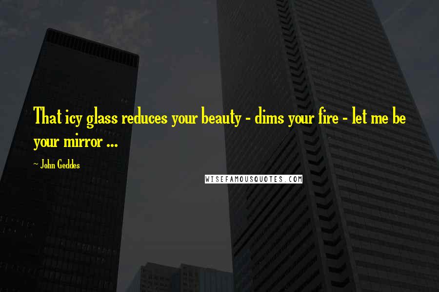 John Geddes Quotes: That icy glass reduces your beauty - dims your fire - let me be your mirror ...