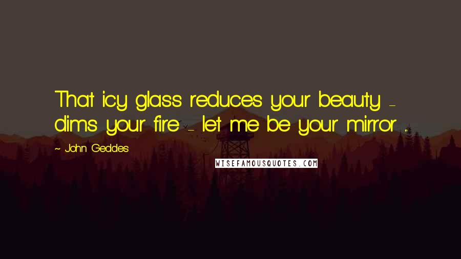 John Geddes Quotes: That icy glass reduces your beauty - dims your fire - let me be your mirror ...